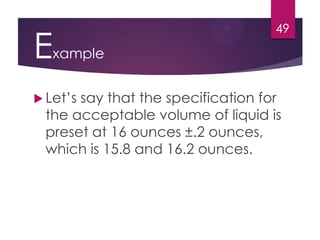 Example
 Let’s say that the specification for
the acceptable volume of liquid is
preset at 16 ounces ±.2 ounces,
which is 15.8 and 16.2 ounces.
49
 