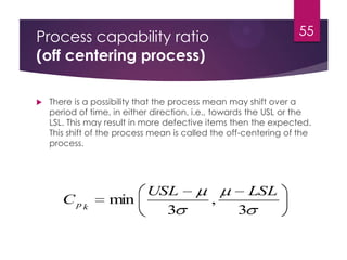 Process capability ratio
(off centering process)
 There is a possibility that the process mean may shift over a
period of time, in either direction, i.e., towards the USL or the
LSL. This may result in more defective items then the expected.
This shift of the process mean is called the off-centering of the
process.
55
3
,
3
min
LSLUSL
C kp
 