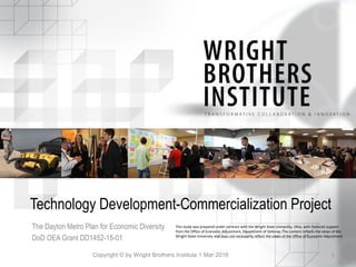 Technology Development-Commercialization Project
The Dayton Metro Plan for Economic Diversity
DoD OEA Grant DD1452-15-01
Copyright © by Wright Brothers Institute 1 Mar 2016 1
This study was prepared under contract with the Wright State University, Ohio, with financial support
from the Office of Economic Adjustment, Department of Defense. The content reflects the views of the
Wright State University and does not necessarily reflect the views of the Office of Economic Adjustment.
 