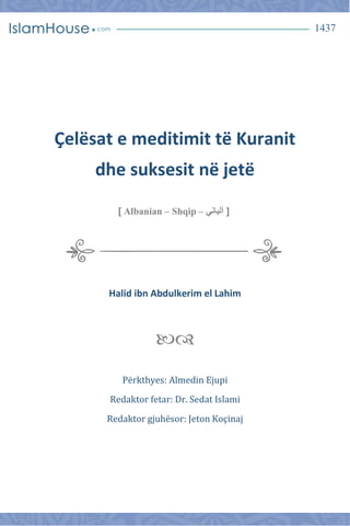1437
Çelësat e meditimit të Kuranit
dhe suksesit në jetë
[‫ألبان‬‫ي‬Albanian – Shqip –]
Halid ibn Abdulkerim el Lahim

Përkthyes: Almedin Ejupi
Redaktor fetar: Dr. Sedat Islami
Redaktor gjuhësor: Jeton Koçinaj
 