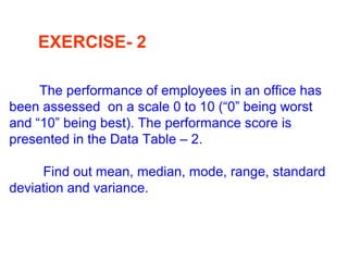 EXERCISE- 2
The performance of employees in an office has
been assessed on a scale 0 to 10 (“0” being worst
and “10” being best). The performance score is
presented in the Data Table – 2.
Find out mean, median, mode, range, standard
deviation and variance.
 