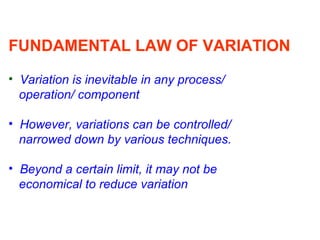 FUNDAMENTAL LAW OF VARIATION
• Variation is inevitable in any process/
operation/ component
• However, variations can be controlled/
narrowed down by various techniques.
• Beyond a certain limit, it may not be
economical to reduce variation
 