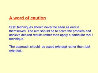 A word of caution
SQC techniques should never be seen as end in
themselves. The aim should be to solve the problem and
achieve desired results rather than apply a particular tool /
technique.
The approach should be result oriented rather than tool
oriented.
 