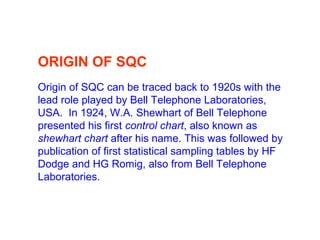 ORIGIN OF SQC
Origin of SQC can be traced back to 1920s with the
lead role played by Bell Telephone Laboratories,
USA. In 1924, W.A. Shewhart of Bell Telephone
presented his first control chart, also known as
shewhart chart after his name. This was followed by
publication of first statistical sampling tables by HF
Dodge and HG Romig, also from Bell Telephone
Laboratories.
 