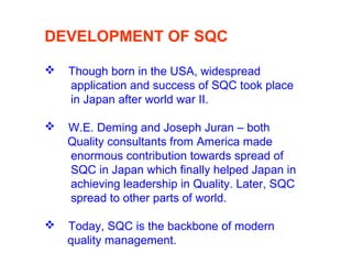 DEVELOPMENT OF SQC
 Though born in the USA, widespread
application and success of SQC took place
in Japan after world war II.
 W.E. Deming and Joseph Juran – both
Quality consultants from America made
enormous contribution towards spread of
SQC in Japan which finally helped Japan in
achieving leadership in Quality. Later, SQC
spread to other parts of world.
 Today, SQC is the backbone of modern
quality management.
 