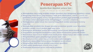 Penerapan SPC
memberikan manfaat antara lain :
Meningkatkan daya saing produksi dengan menekan atau mengurangi terjadinya variasi.
Mengurangi biaya-biaya yang harusnya tidak perlu dikeluarkan, contoh : rework cost
(perbaikan produk gagal), sorting cost (penyortiran produk gagal produksi), punishment
cost (biaya untuk menangani klaim dari pelanggan / customer complaint).
Meningkatakan mutu bahan dan material yang dibeli melalui penerapan Incoming
Inspection.
Meningkatkan produktivitas dengan menekan prosentase produk cacat, kesalahan
produksi, proses rework produk gagal atau cacat.
Kemampuan melakukan analisa berdasarkan variasi proses dalam bentuk grafik.
Pengambilan kesimpulan berdasarkan data, bukan berdasarkan perkiraan belaka.
Menentukan Improvement berdasarkan trend proses bukan hanya dari asumsi semata.
Mengidentifikasi gejala penyimpangan proses sejak awal.
Membuat preventive action dan corrective action sedini mungkin.
Membantu memastikan bahwa proses beroperasi secara efisien
Menghasilkan lebih banyak produk yang sesuai spesifikasi.
Lebih sedikit pemborosan (rework atau scrap).
Pembuatan keputusan secara real-time di produksi.
 
