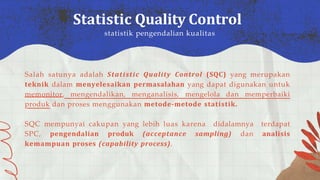 Salah satunya adalah Statistic Quality Control (SQC) yang merupakan
teknik dalam menyelesaikan permasalahan yang dapat digunakan untuk
memonitor, mengendalikan, menganalisis, mengelola dan memperbaiki
produk dan proses menggunakan metode-metode statistik.
SQC mempunyai cakupan yang lebih luas karena didalamnya terdapat
SPC, pengendalian produk (acceptance sampling) dan analisis
kemampuan proses (capability process).
Statistic Quality Control
statistik pengendalian kualitas
 