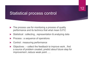 Statistical process control
 The process use for monitoring a process of quality
performance and its technics that what mean S.P.C
 Statistical : collecting , representation & analyzing data
 Process : a sequence of operations
 Control : measuring performance
 Objectives : - collect the feedback to improve work , find
a source of problem created, predict about future step for
improvement ,reduce weak point ….
12
 