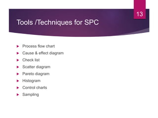 Tools /Techniques for SPC
 Process flow chart
 Cause & effect diagram
 Check list
 Scatter diagram
 Pareto diagram
 Histogram
 Control charts
 Sampling
13
 