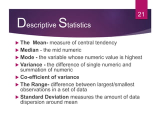 Descriptive Statistics
 The Mean- measure of central tendency
 Median - the mid numeric
 Mode - the variable whose numeric value is highest
 Variance - the difference of single numeric and
summation of numeric
 Co-efficient of variance
 The Range- difference between largest/smallest
observations in a set of data
 Standard Deviation measures the amount of data
dispersion around mean
21
 