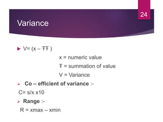 Variance
 V= (x – ŦŦ )
x = numeric value
Ŧ = summation of value
V = Variance
 Co – efficient of variance :-
C= s/x x10
 Range :-
R = xmax – xmin
24
 