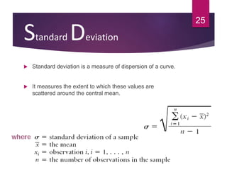Standard Deviation
 Standard deviation is a measure of dispersion of a curve.
 It measures the extent to which these values are
scattered around the central mean.
25
 