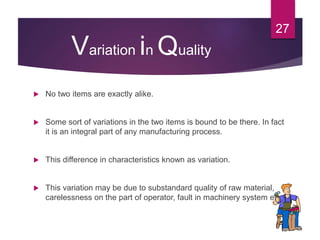Variation in Quality
 No two items are exactly alike.
 Some sort of variations in the two items is bound to be there. In fact
it is an integral part of any manufacturing process.
 This difference in characteristics known as variation.
 This variation may be due to substandard quality of raw material,
carelessness on the part of operator, fault in machinery system etc..
27
 