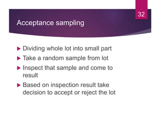 Acceptance sampling
 Dividing whole lot into small part
 Take a random sample from lot
 Inspect that sample and come to
result
 Based on inspection result take
decision to accept or reject the lot
32
 