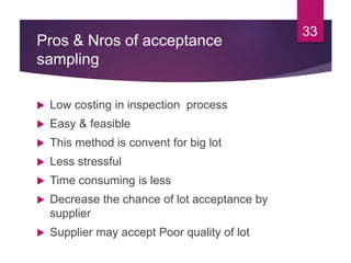 Pros & Nros of acceptance
sampling
 Low costing in inspection process
 Easy & feasible
 This method is convent for big lot
 Less stressful
 Time consuming is less
 Decrease the chance of lot acceptance by
supplier
 Supplier may accept Poor quality of lot
33
 