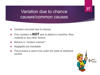 Variation due to chance
causes/common causes
 Variation occurred due to chance.
 This variation is NOT due to defect in machine, Raw
material or any other factors.
 Behave in “random manner”.
 Negligible but Inevitable
 The process is said to be under the state of statistical
control.
3737
 