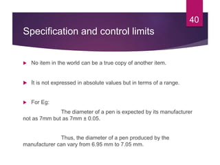 Specification and control limits
 No item in the world can be a true copy of another item.
 It is not expressed in absolute values but in terms of a range.
 For Eg:
The diameter of a pen is expected by its manufacturer
not as 7mm but as 7mm ± 0.05.
Thus, the diameter of a pen produced by the
manufacturer can vary from 6.95 mm to 7.05 mm.
40
 
