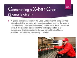 Constructing a X-bar Chart
(Sigma is given)
 A quality control inspector at the Coca-Cola soft drink company has
taken twenty-five samples with four observations each of the volume
of bottles filled. The data and the computed means are shown in the
table. If the standard deviation of the bottling operation is 0.14
ounces, use this information to develop control limits of three
standard deviations for the bottling operation.
54
 