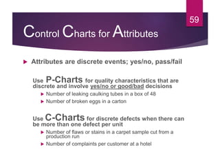 Control Charts for Attributes
 Attributes are discrete events; yes/no, pass/fail
Use P-Charts for quality characteristics that are
discrete and involve yes/no or good/bad decisions
 Number of leaking caulking tubes in a box of 48
 Number of broken eggs in a carton
Use C-Charts for discrete defects when there can
be more than one defect per unit
 Number of flaws or stains in a carpet sample cut from a
production run
 Number of complaints per customer at a hotel
59
 