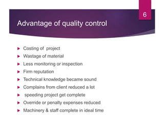 Advantage of quality control
 Costing of project
 Wastage of material
 Less monitoring or inspection
 Firm reputation
 Technical knowledge became sound
 Complains from client reduced a lot
 speeding project get complete
 Override or penalty expenses reduced
 Machinery & staff complete in ideal time
6
 