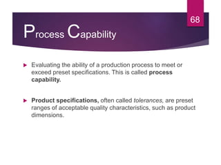 Process Capability
 Evaluating the ability of a production process to meet or
exceed preset specifications. This is called process
capability.
 Product specifications, often called tolerances, are preset
ranges of acceptable quality characteristics, such as product
dimensions.
68
 