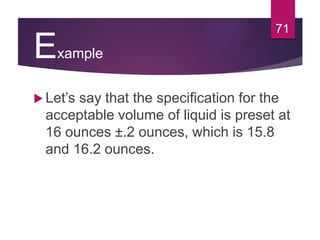 Example
 Let’s say that the specification for the
acceptable volume of liquid is preset at
16 ounces ±.2 ounces, which is 15.8
and 16.2 ounces.
71
 