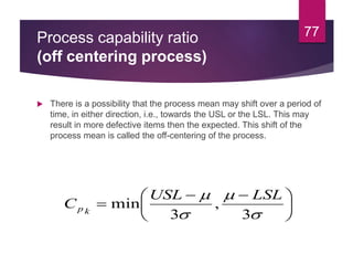 Process capability ratio
(off centering process)
 There is a possibility that the process mean may shift over a period of
time, in either direction, i.e., towards the USL or the LSL. This may
result in more defective items then the expected. This shift of the
process mean is called the off-centering of the process.
77





 





3
,
3
min
LSLUSL
C kp
 
