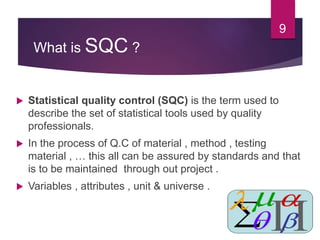What is SQC ?
 Statistical quality control (SQC) is the term used to
describe the set of statistical tools used by quality
professionals.
 In the process of Q.C of material , method , testing
material , … this all can be assured by standards and that
is to be maintained through out project .
 Variables , attributes , unit & universe .
9
 