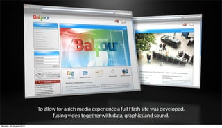 To allow for a rich media experience a full Flash site was developed,
                                fusing video together with data, graphics and sound.
Monday, 20 August 2012
 