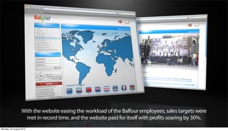 With the website easing the workload of the Balfour employees, sales targets were
                    met in record time, and the website paid for itself with profits soaring by 30%.
Monday, 20 August 2012
 