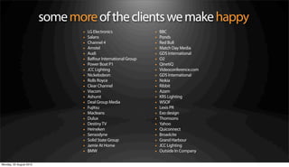 some more of the clients we make happy
                                 •   LG Electronics                •   BBC
                                 •   Salans                        •   Ponds
                                 •   Channel 4                     •   Red Bull
                                 •   Amstel                        •   Match Day Media
                                 •   Audi                          •   GDS International
                                 •   Balfour International Group   •   O2
                                 •   Power Boat P1                 •   QinetiQ
                                 •   JCC Lighting                  •   Videoconference.com
                                 •   Nickelodeon                   •   GDS International
                                 •   Rolls Royce                   •   Nokia
                                 •   Clear Channel                 •   Ribbit
                                 •   Viacom                        •   Azam
                                 •   Ashurst                       •   KRS Lighting
                                 •   Deal Group Media              •   WSOF
                                 •   Fujitsu                       •   Lexis PR
                                 •   Macleans                      •   Exo design
                                 •   Dulux                         •   Thomsons
                                 •   Destiny TV                    •   Yahoo
                                 •   Heineken                      •   Quiconnect
                                 •   Sensodyne                     •   Broadcite
                                 •   Solid State Group             •   Grand Harbour
                                 •   Jamie At Home                 •   JCC Lighting
                                 •   BMW                           •   Outside In Company

Monday, 20 August 2012
 