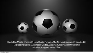 Match Day Media - Football’s New Digital Network The Network is currently installed in
                    12 clubs including Manchester United, West Ham, Newcastle United and
                                         Middlesbrough to name a few
Monday, 20 August 2012
 