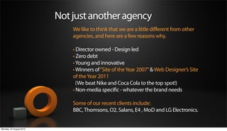 Not just another agency
                             We like to think that we are a little different from other
                             agencies, and here are a few reasons why.

                             • Director owned - Design led
                             • Zero debt
                             • Young and innovative
                             • Winners of “Site of the Year 2007” & Web Designer’s Site
                             of the Year 2011
                               (We beat Nike and Coca Cola to the top spot!)
                             • Non-media specific - whatever the brand needs

                             Some of our recent clients include:
                             BBC, Thomsons, O2, Salans, E4 , MoD and LG Electronics.


Monday, 20 August 2012
 