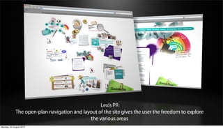Lexis PR
             The open-plan navigation and layout of the site gives the user the freedom to explore
                                             the various areas
Monday, 20 August 2012
 