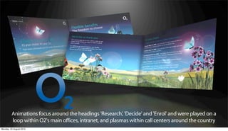 Animations focus around the headings 'Research', 'Decide' and 'Enrol' and were played on a
         loop within O2's main offices, intranet, and plasmas within call centers around the country
Monday, 20 August 2012
 