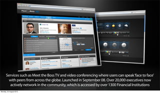 Services such as Meet the Boss TV and video conferencing where users can speak ‘face to face’
       with peers from across the globe. Launched in September 08. Over 20,000 executives now
        actively network in the community, which is accessed by over 1300 Financial Institutions
Monday, 20 August 2012
 