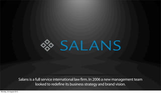 Salans is a full service international law firm. In 2006 a new management team
                                     looked to redefine its business strategy and brand vision.
Monday, 20 August 2012
 