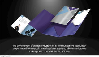 The development of an identity system for all communications needs, both
                         corporate and commercial - Introduced consistency to all communications
                                         making them more effective and efficient
Monday, 20 August 2012
 