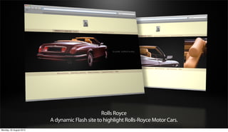 Rolls Royce
                         A dynamic Flash site to highlight Rolls-Royce Motor Cars.
Monday, 20 August 2012
 