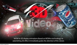 WOW Vx 3D display animations Based on WOWvx technology, its
                         astonishing 3D effect immediately grabs the attention of the viewer.
Monday, 20 August 2012
 