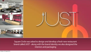 Square Circle was asked to design and develop a fresh new restaurant
                         brand called JUST - along with the brand identity we also designed the
                                                 interiors and packaging
Monday, 20 August 2012
 