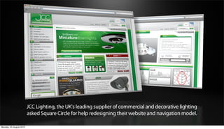 JCC Lighting, the UK's leading supplier of commercial and decorative lighting
                         asked Square Circle for help redesigning their website and navigation model.

Monday, 20 August 2012
 