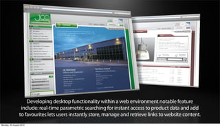 Developing desktop functionality within a web environment notable feature
                 include: real-time parametric searching for instant access to product data and add
                to favourites lets users instantly store, manage and retrieve links to website content.
Monday, 20 August 2012
 
