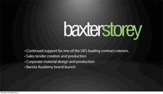 • Continued support for one of the UK’s leading contract caterers.
                         • Sales tender creation and production
                         • Corporate material design and production
                         • Barista Academy brand launch




Monday, 20 August 2012
 