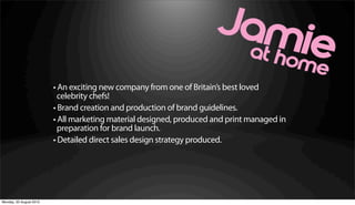• An exciting new company from one of Britain’s best loved
                           celebrity chefs!
                         • Brand creation and production of brand guidelines.
                         • All marketing material designed, produced and print managed in
                           preparation for brand launch.
                         • Detailed direct sales design strategy produced.




Monday, 20 August 2012
 