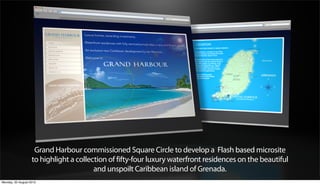 Grand Harbour commissioned Square Circle to develop a Flash based microsite
                   to highlight a collection of fifty-four luxury waterfront residences on the beautiful
                                        and unspoilt Caribbean island of Grenada.
Monday, 20 August 2012
 