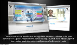 QinetiQ a international provider of technology-based services and solutions to the MOD,
       commissioned Square Circle's Interactive team to develop a 3D Flash based interactive portal
                 to present corporate information, training material and research reports.
Monday, 20 August 2012
 