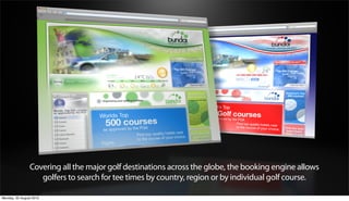 Covering all the major golf destinations across the globe, the booking engine allows
                   golfers to search for tee times by country, region or by individual golf course.

Monday, 20 August 2012
 