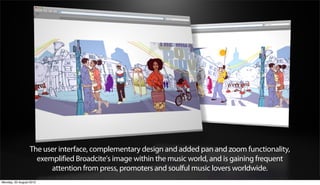 The user interface, complementary design and added pan and zoom functionality,
                    exemplified Broadcite's image within the music world, and is gaining frequent
                        attention from press, promoters and soulful music lovers worldwide.
Monday, 20 August 2012
 