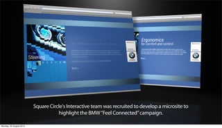 Square Circle's Interactive team was recruited to develop a microsite to
                                    highlight the BMW “Feel Connected” campaign.

Monday, 20 August 2012
 